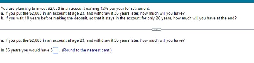 You are planning to invest $2,000 in an account earning 12% per year for retirement.
a. If you put the $2,000 in an account at age 23, and withdraw it 36 years later, how much will you have?
b. If you wait 10 years before making the deposit, so that it stays in the account for only 26 years, how much will you have at the end?
a. If you put the $2,000 in an account at age 23, and withdraw it 36 years later, how much will you have?
In 36 years you would have $. (Round to the nearest cent.)