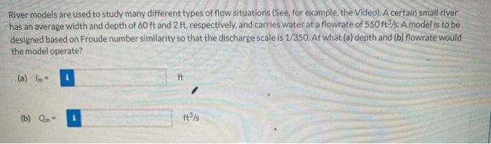 River models are used to study many different types of flow situations (See, for example, the Video). A certain small river
has an average width and depth of 60 ft and 2 ft, respectively, and carries water at a flowrate of 550 ft3/s. A model is to be
designed based on Froude number similarity so that the discharge scale is 1/350. At what (a) depth and (b) flowrate would
the model operate?
(a) Im-
(b) Qm-
ft³/s