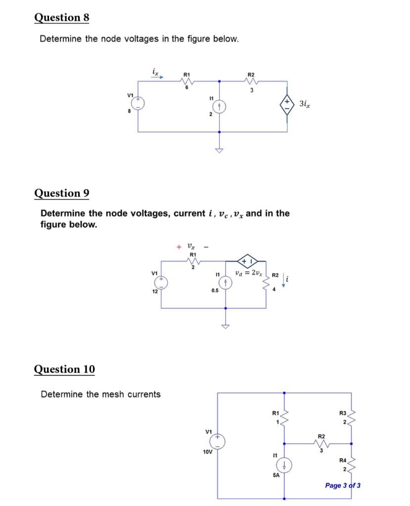 Question 8
Determine the node voltages in the figure below.
Question 10
Question 9
Determine the node voltages, current i, ve, vx and in the
figure below.
V1
12
R1
Determine the mesh currents
11
+Vx
R1
11
0.5
10V
va = 2vx
R1
1
11
5A
↓
3ix
R2
R3
2
R4
2
Page 3 of 3