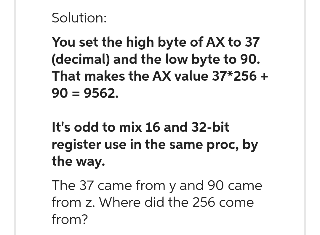 Solution:
You set the high byte of AX to 37
(decimal) and the low byte to 90.
That makes the AX value 37*256 +
90 = 9562.
It's odd to mix 16 and 32-bit
register use in the same proc, by
the way.
The 37 came from y and 90 came
from z. Where did the 256 come
from?