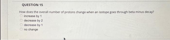 QUESTION 15
How does the overall number of protons change when an isotope goes through beta minus decay?
increase by 1
decrease by 2
decrease by 1
no change