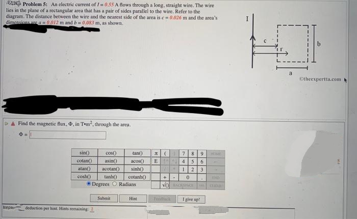 Problem 5: An electric current of 1=0.55 A flows through a long, straight wire. The wire
lies in the plane of a rectangular area that has a pair of sides parallel to the wire. Refer to the
diagram. The distance between the wire and the nearest side of the area is c=0.026 m and the area's
dimensions are a = 0.012 m and b=0.083 m, as shown.
Find the magnetic flux, D, in T-m², through the area.
$=
sin()
cotan()
atan() acotan()
cosh()
cos()
asin()
tan() x (
acos() E
sinh()
tanh()
cotanh()
Degrees O Radians
keep deduction per hint. Hints remaining: 2
Submit
Hint
7 8
4 5
123
+ .
0
VO BACKSICE
9
6
A
I give up!
a
Otheexpertta.com