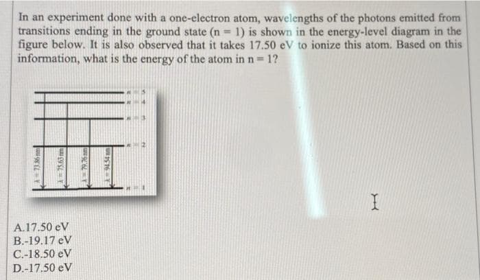 In an experiment done with a one-electron atom, wavelengths of the photons emitted from
transitions ending in the ground state (n = 1) is shown in the energy-level diagram in the
figure below. It is also observed that it takes 17.50 eV to ionize this atom. Based on this
information, what is the energy of the atom in n = = 1?
A = 73.36 mm
75.63m
A.17.50 eV
B.-19.17 eV
C.-18.50 eV
D.-17.50 eV
A79.76 m
x=9454am
I