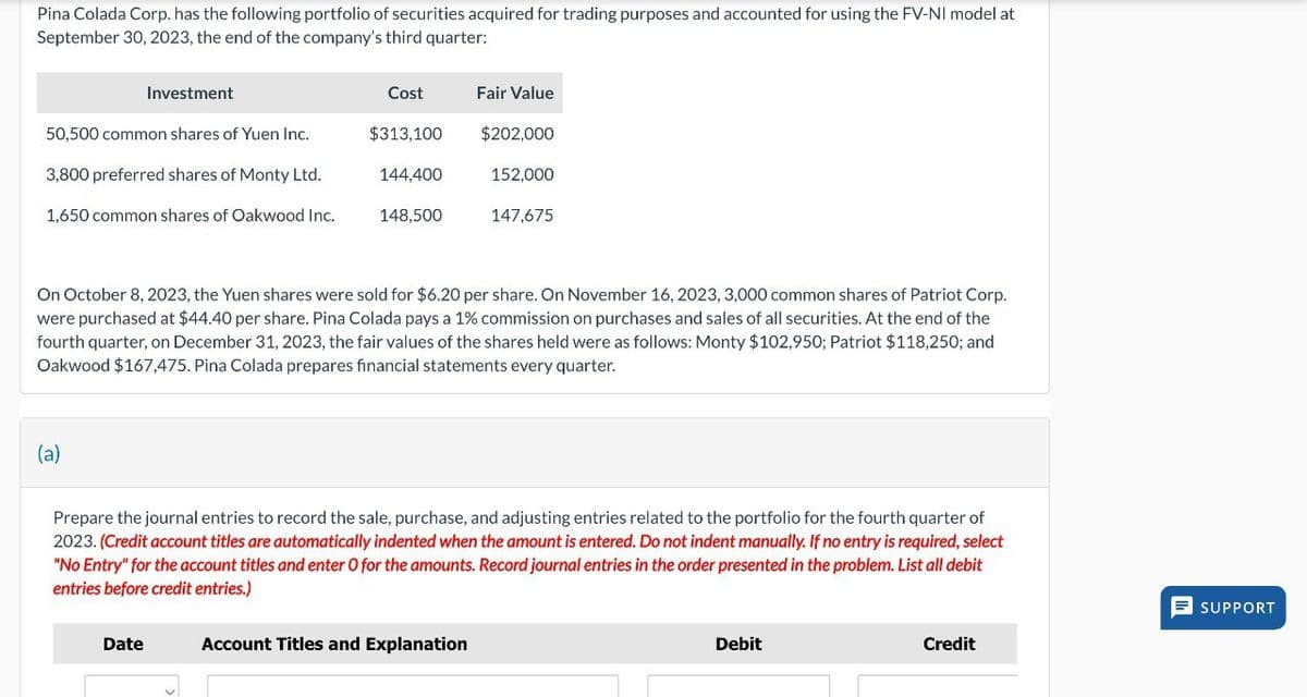 Pina Colada Corp. has the following portfolio of securities acquired for trading purposes and accounted for using the FV-NI model at
September 30, 2023, the end of the company's third quarter:
Investment
Cost
Fair Value
50,500 common shares of Yuen Inc.
$313,100
$202,000
3,800 preferred shares of Monty Ltd.
1,650 common shares of Oakwood Inc.
144,400
152,000
148,500
147,675
On October 8, 2023, the Yuen shares were sold for $6.20 per share. On November 16, 2023, 3,000 common shares of Patriot Corp.
were purchased at $44.40 per share. Pina Colada pays a 1% commission on purchases and sales of all securities. At the end of the
fourth quarter, on December 31, 2023, the fair values of the shares held were as follows: Monty $102,950; Patriot $118,250; and
Oakwood $167,475. Pina Colada prepares financial statements every quarter.
(a)
Prepare the journal entries to record the sale, purchase, and adjusting entries related to the portfolio for the fourth quarter of
2023. (Credit account titles are automatically indented when the amount is entered. Do not indent manually. If no entry is required, select
"No Entry" for the account titles and enter O for the amounts. Record journal entries in the order presented in the problem. List all debit
entries before credit entries.)
Date
Account Titles and Explanation
Debit
Credit
SUPPORT