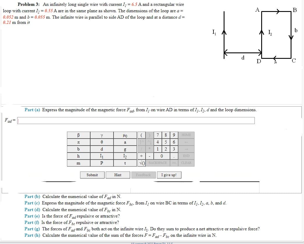 Problem 3: An infinitely long single wire with current I = 6.5 A and a rectangular wire
loop with current I, = 0.55 A are in the same plane as shown. The dimensions of the loop are a =
A
B
0.052 m and b = 0.055 m. The infinite wire is parallel to side AD of the loop and at a distance d=
0.21 m from it
b
I,
I,
d.
D
Part (a) Express the magnitude of the magnetic force Fad from Ij on wire AD in terms of I, I2, d and the loop dimensions.
Fad =
7
9
OME
a
4
6
d
*
1
3
h
I1
I2
+
END
vol BACKSPACE DEL CLEAR
Submit
Hint
Feedback
I give up!
Part (b) Calculate the numerical value of Fd in N.
Part (c) Express the magnitude of the magnetic force Fe, from I, on wire BC in terms of I1, I2, a, b, and d.
Part (d) Calculate the numerical value of F, in N.
Part (e) Is the force of Fad repulsive or attractive?
Part (f) Is the force of F, repulsive or attractive?
Part (g) The forces of Fad and Fbc both act on the infinite wire I1. Do they sum to produce a net attractive or repulsive force?
Part (h) Calculate the numerical value of the sum of the forces F = Fad - Fic on the infinite wire in N.
te 2022
TA IIC
