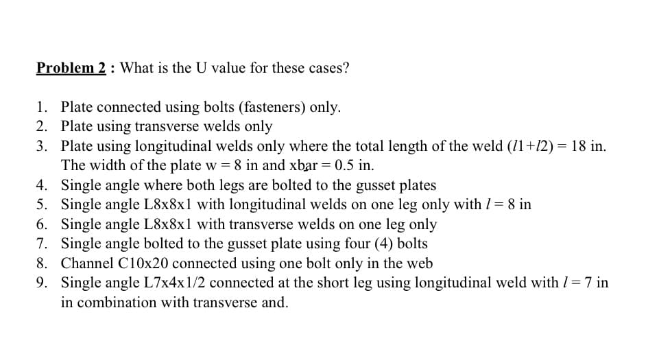 Problem 2 What is the U value for these cases?
1. Plate connected using bolts (fasteners) only.
2. Plate using transverse welds only
3.
Plate using longitudinal welds only where the total length of the weld (11+12) = 18 in.
The width of the plate w = 8 in and xbar = 0.5 in.
4. Single angle where both legs are bolted to the gusset plates
5. Single angle L8x8x1 with longitudinal welds on one leg only with / = 8 in
6. Single angle L8x8x1 with transverse welds on one leg only
7. Single angle bolted to the gusset plate using four (4) bolts
8. Channel C10x20 connected using one bolt only in the web
9. Single angle L7x4x1/2 connected at the short leg using longitudinal weld with / = 7 in
in combination with transverse and.