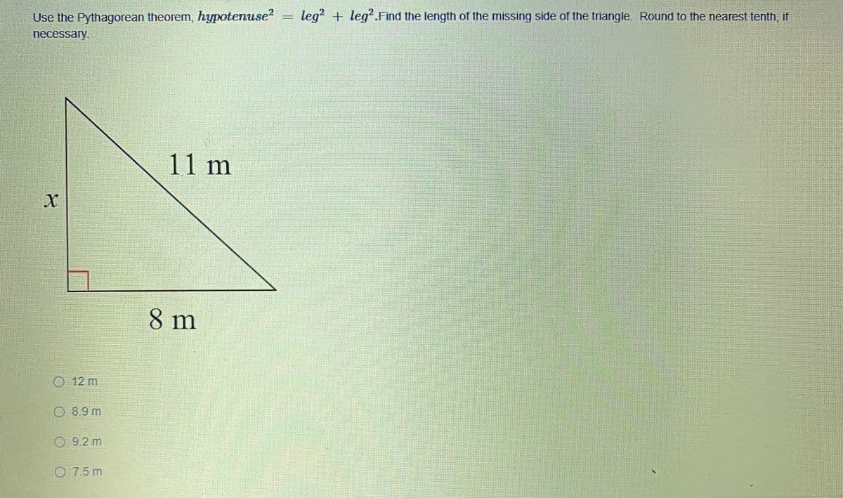 leg? + leg.Find the length of the missing side of the triangle. Round to the nearest tenth, if
Use the Pythagorean theorem, hypotenuse?
necessary.
11 m
8 m
O12 m
8.9 m
O 9.2 m
O 7.5 m
