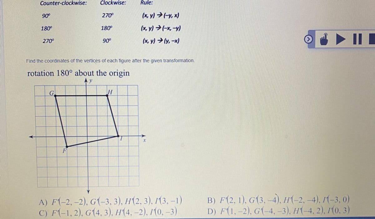 Counter-clockwise:
Clockwise:
Rule:
90°
270°
(x, y) >(-y, x)
180°
180°
(x, y) >(-x-y)
(x, y) → (y, -x)
O > II I
270°
90°
Find the coordinates of the vertices of each figure after the given transformation.
rotation 180° about the origin
A) F(-2,-2), G(-3, 3), H(2, 3), 1(3, -1)
C) F(-1, 2), G(4, 3), H(4, -2), 1(0, -3)
B) F(2, 1), G(3,-4), H(-2, -4), I(-3, 0)
D) F(1,-2), G(-4,-3), H(-4, 2),7(0, 3)
