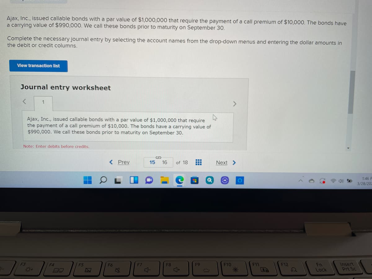 Ajax, Inc., issued callable bonds with a par value of $1,000,000 that require the payment of a call premium of $10,000. The bonds have
a carrying value of $990,000. We call these bonds prior to maturity on September 30.
Complete the necessary journal entry by selecting the account names from the drop-down menus and entering the dollar amounts in
the debit or credit columns.
View transaction list
Journal entry worksheet
Ajax, Inc., issued callable bonds with a par value of $1,000,000 that require
the payment of a call premium of $10,000. The bonds have a carrying value of
$990,000. We call these bonds prior to maturity on September 30.
Note: Enter debits before credits.
%24
< Prev
...
15
16
of 18
Next >
..
1:46 P
%3D
3/28/202
F3
F4
F5
F8
F9
F10
F11
F12
Insert
Fn
Lock
F6
F7
Prt Sc
