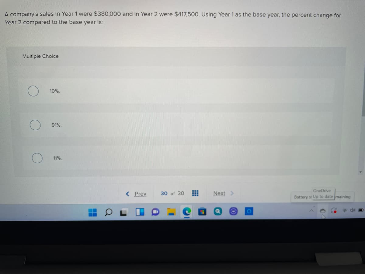 A company's sales in Year 1 were $380,000 and in Year 2 were $417,500. Using Year 1 as the base year, the percent change for
Year 2 compared to the base year is:
Multiple Choice
10%.
91%.
11%.
OneDrive
< Prev
30 of 30
Next >
Battery st Up to date maining
