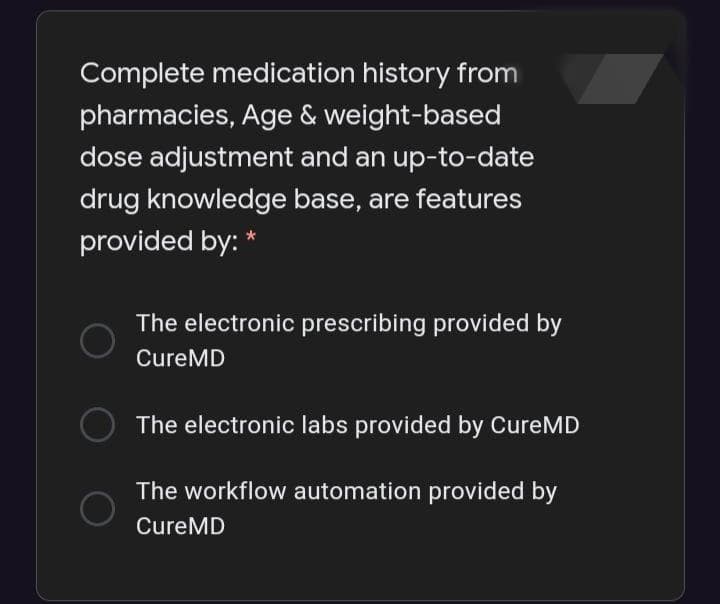 Complete medication history from
pharmacies, Age & weight-based
dose adjustment and an up-to-date
drug knowledge base, are features
provided by: *
The electronic prescribing provided by
CureMD
The electronic labs provided by CureMD
The workflow automation provided by
CureMD
