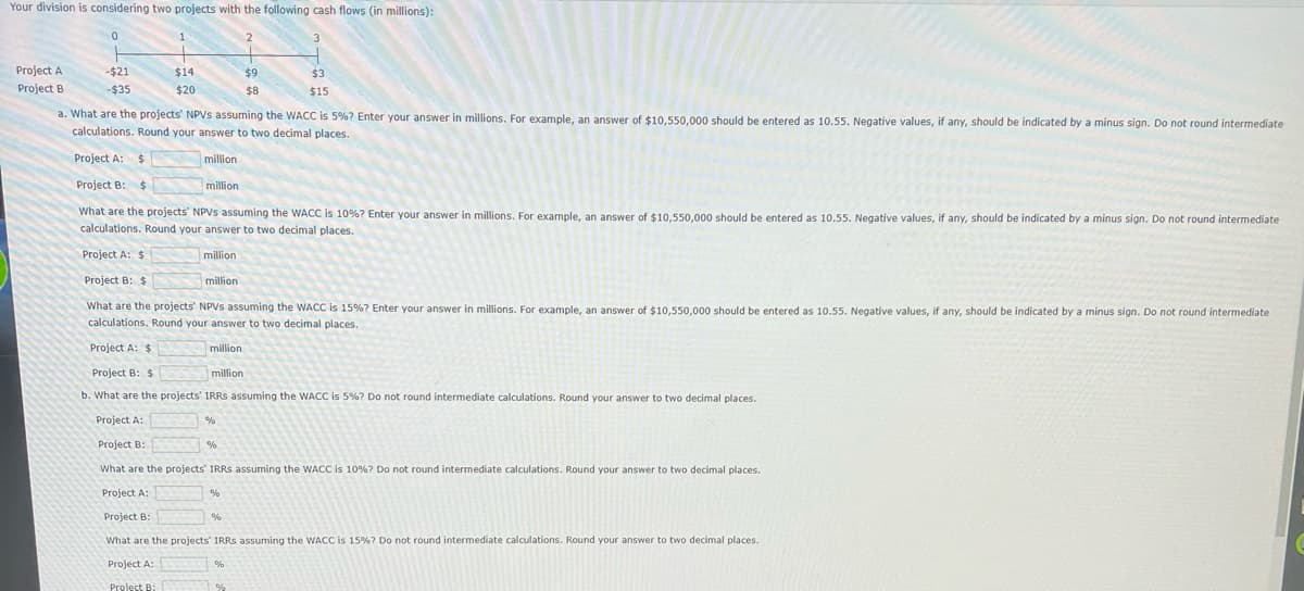 Your division is considering two projects with the following cash flows (in millions):
3
Project A
Project B
0
-$21
-$35
1
Project A: $
$14
$20
a. What are the projects' NPVS assuming the WACC is 5%? Enter your answer in millions. For example, an answer of $10,550,000 should be entered as 10.55. Negative values, if any, should be indicated by a minus sign. Do not round intermediate
calculations. Round your answer to two decimal places.
million
Project B:
Project A: $
Project B: $
What are the projects' NPVS assuming the WACC is 10%? Enter your answer in millions. For example, an answer of $10,550,000 should be entered as 10.55. Negative values, if any, should be indicated by a minus sign. Do not round intermediate
calculations. Round your answer to two decimal places.
million
million
million
Project B: $
What are the projects' NPVS assuming the WACC is 15% ? Enter your answer in millions. For example, an answer of $10,550,000 should be entered as 10.55. Negative values, if any, should be indicated by a minus sign. Do not round intermediate
calculations. Round your answer to two decimal places.
million
Project A: $
Project B: $
b. What are the projects' IRRS assuming the WACC is 5%? Do not round intermediate calculations. Round your answer to two decimal places.
Project A:
Project B:
What are the projects' IRRS assuming the WACC is 10%? Do not round intermediate calculations. Round your answer to two decimal places.
Project A:
Project B:
What are the projects' IRRs assuming the WACC is 15% ? Do not round intermediate calculations. Round your answer to two decimal places.
Project A:
million
%
%
2
%
$9
$8
%
$3
$15
%
%