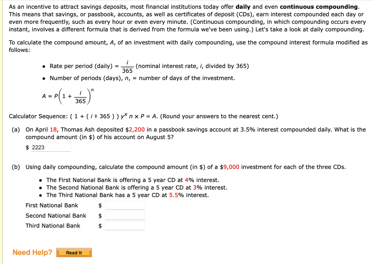 As an incentive to attract savings deposits, most financial institutions today offer daily and even continuous compounding.
This means that savings, or passbook, accounts, as well as certificates of deposit (CDs), earn interest compounded each day or
even more frequently, such as every hour or even every minute. (Continuous compounding, in which compounding occurs every
instant, involves a different formula that is derived from the formula we've been using.) Let's take a look at daily compounding.
To calculate the compound amount, A, of an investment with daily compounding, use the compound interest formula modified as
follows:
• Rate per period (daily)
i
(nominal interest rate, i, divided by 365)
365
• Number of periods (days), n, = number of days of the investment.
i
A = P 1 +
365
tor Sequence: (1 + (i÷ 365))y\ n x P = A. (Round your answers
th
nearest cent.)
(a) On April 18, Thomas Ash deposited $2,200 in a passbook savings account at 3.5% interest compounded daily. What is the
compound amount (in $) of his account on August 5?
$ 2223
(b) Using daily compounding, calculate the compound amount (in $) of a $9,000 investment for each of the three CDs.
• The First National Bank is offering a 5 year CD at 4% interest.
• The Second National Bank is offering a 5 year CD at 3% interest.
• The Third National Bank has a 5 year CD at 5.5% interest.
First National Bank
2$
Second National Bank
Third National Bank
$
Need Help?
Read It
