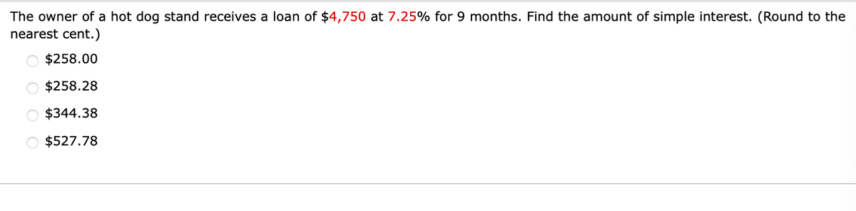 The owner of a hot dog stand receives a loan of $4,750 at 7.25% for 9 months. Find the amount of simple interest. (Round to the
nearest cent.)
$258.00
$258.28
$344.38
$527.78
