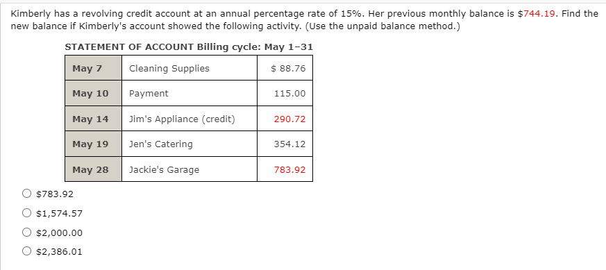 Kimberly has a revolving credit account at an annual percentage rate of 15%. Her previous monthly balance is $744.19. Find the
new balance if Kimberly's account showed the following activity. (Use the unpaid balance method.)
STATEMENT OF ACCOUNT Billing cycle: May 1-31
May 7
Cleaning Supplies
$ 88.76
May 10
Payment
115.00
May 14
Jim's Appliance (credit)
290.72
May 19
Jen's Catering
354.12
May 28
Jackie's Garage
783.92
$783.92
O $1,574.57
$2,000.00
O $2,386.01
