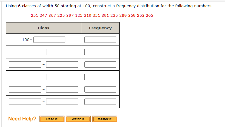 Using 6 classes of width 50 starting at 100, construct a frequency distribution for the following numbers.
251 247 367 225 397 125 319 351 391 235 289 369 253 265
Class
Frequency
100-
Need Help?
Read It
Watch It
Master It
