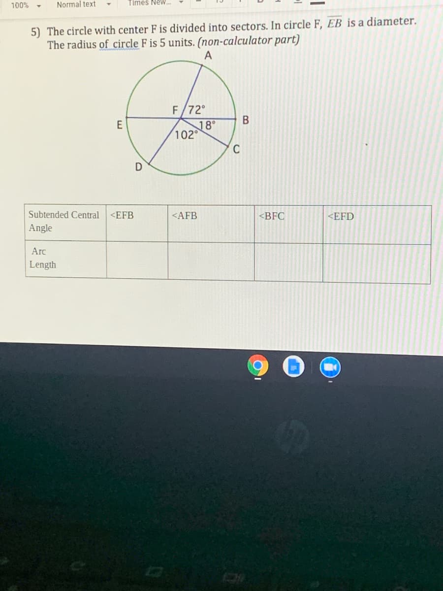 100% -
Normal text
Times New..
5) The circle with center F is divided into sectors. In circle F, EB is a diameter.
The radius of circle F is 5 units. (non-calculator part)
A
F/72°
18°
102°
C
Subtended Central<EFB
<AFB
<BFC
<EFD
Angle
Arc
Length
B.
