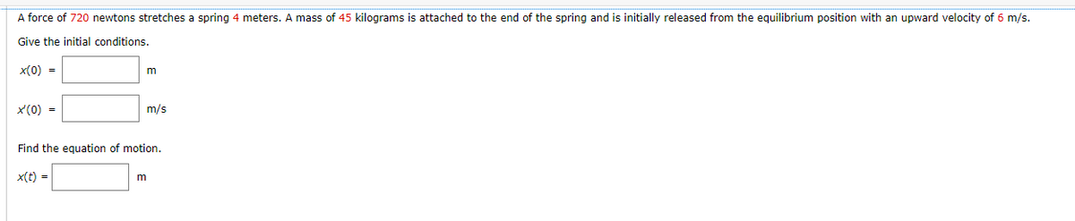 A force of 720 newtons stretches a spring 4 meters. A mass of 45 kilograms is attached to the end of the spring and is initially released from the equilibrium position with an upward velocity of 6 m/s.
Give the initial conditions.
x(0) =
x'(0) =
m
x(t) =
m/s
Find the equation of motion.
m