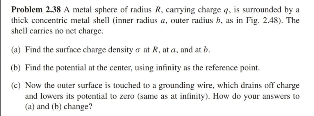 Problem 2.38 A metal sphere of radius R, carrying charge q, is surrounded by a
thick concentric metal shell (inner radius a, outer radius b, as in Fig. 2.48). The
shell carries no net charge.
(a) Find the surface charge density o at R, at a, and at b.
(b) Find the potential at the center, using infinity as the reference point.
(c) Now the outer surface is touched to a grounding wire, which drains off charge
and lowers its potential to zero (same as at infinity). How do your answers to
(a) and (b) change?