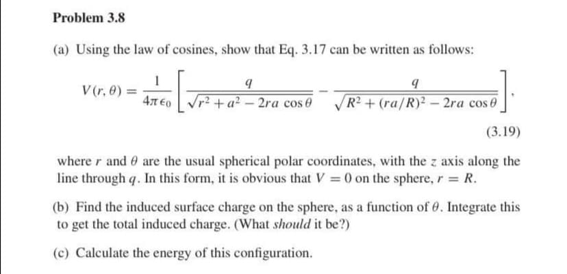 Problem 3.8
(a) Using the law of cosines, show that Eq. 3.17 can be written as follows:
1
4π€o
V(r, 0) =
9
r²+ a²-2ra cos 0
9
R2 + (ra/R)2- 2ra cos 0
(3.19)
where r and are the usual spherical polar coordinates, with the z axis along the
line through q. In this form, it is obvious that V = 0 on the sphere, r = R.
(b) Find the induced surface charge on the sphere, as a function of 0. Integrate this
to get the total induced charge. (What should it be?)
(c) Calculate the energy of this configuration.