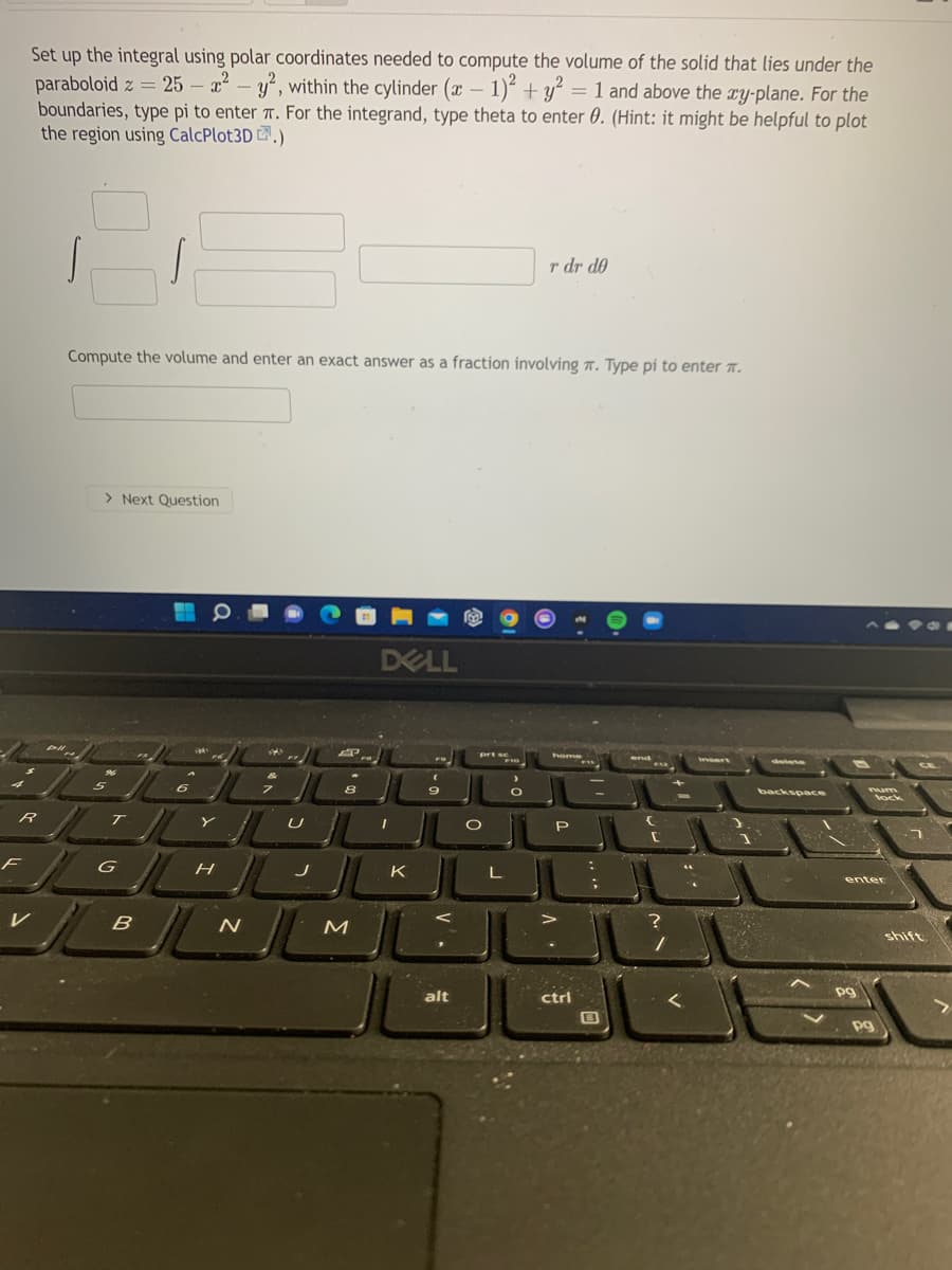 Set up the integral using polar coordinates needed to compute the volume of the solid that lies under the
paraboloid z = 25 – a-y, within the cylinder (x - 1)“ + y² = 1 and above the ry-plane. For the
boundaries, type pi to enter T. For the integrand, type theta to enter 0. (Hint: it might be helpful to plot
the region using CalcPlot3D .)
r dr d0
Compute the volume and enter an exact answer as a fraction involving 7. Type pi to enter T.
> Next Question
DELL
backspace
num
P
F
G
K
enter
B
N
shift
alt
ctrl
pg
pg
