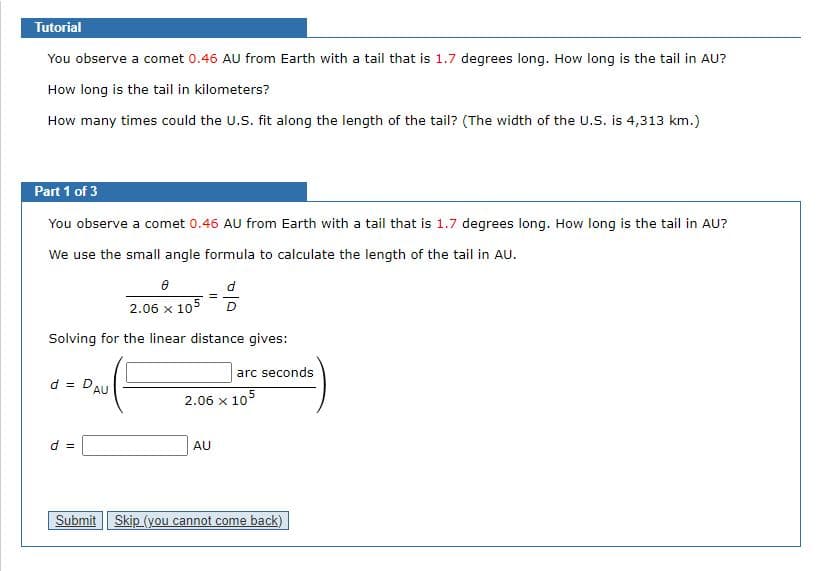 Tutorial
You observe a comet 0.46 AU from Earth with a tail that is 1.7 degrees long. How long is the tail in AU?
How long is the tail in kilometers?
How many times could the U.S. fit along the length of the tail? (The width of the U.S. is 4,313 km.)
Part 1 of 3
You observe a comet 0.46 AU from Earth with a tail that is 1.7 degrees long. How long is the tail in AU?
We use the small angle formula to calculate the length of the tail in AU.
2.06 x 105
D.
Solving for the linear distance gives:
arc seconds
d = DAU
2.06 x 105
d =
AU
Submit Skip (you cannot come back)
