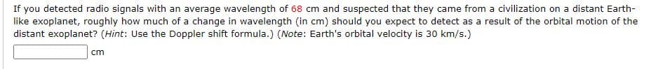 If you detected radio signals with an average wavelength of 68 cm and suspected that they came from a civilization on a distant Earth-
like exoplanet, roughly how much of a change in wavelength (in cm) should you expect to detect as a result of the orbital motion of the
distant exoplanet? (Hint: Use the Doppler shift formula.) (Note: Earth's orbital velocity is 30 km/s.)
cm
