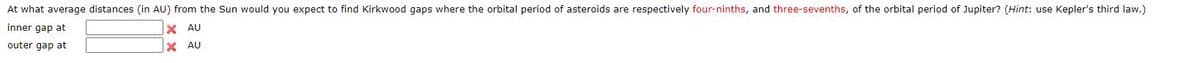 At what average distances (in AU) from the Sun would you expect to find Kirkwood gaps where the orbital period of asteroids are respectively four-ninths, and three-sevenths, of the orbital period of Jupiter? (Hint: use Kepler's third law.)
inner gap at
X AU
outer gap at
X AU
