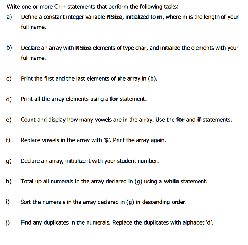 Write one or more C++ statements that perform the following tasks:
а)
Define a constant integer variable NSize, initialized to m, where m is the length of your
full name.
b) Decdare an array with NSize elements of type char, and initialize the elements with your
full name.
c)
Print the first and the last elements of the array in (b).
d) Print all the array elements using a for statement.
e)
Count and display how many vowels are in the array. Use the for and if statements.
f)
Replace vowels in the array with '$'. Print the array again.
g)
Declare an array, initialize it with your student number.
h)
Total up all numerals in the array declared in (g) using a while statement.
i)
Sort the numerals in the array declared in (g) in descending order.
j)
Find any duplicates in the numerals. Replace the duplicates with alphabet 'd'.
