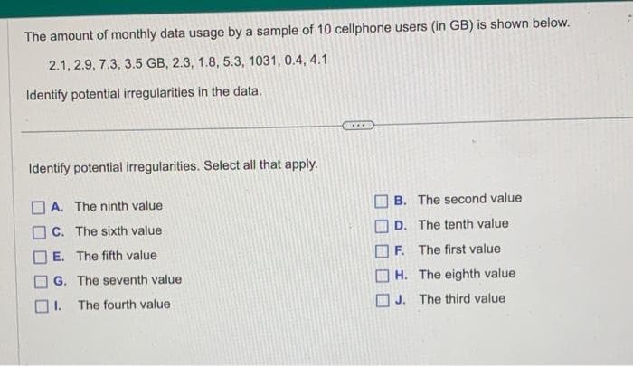 The amount of monthly data usage by a sample of 10 cellphone users (in GB) is shown below.
2.1, 2.9, 7.3, 3.5 GB, 2.3, 1.8, 5.3, 1031, 0.4, 4.1
Identify potential irregularities in the data.
Identify potential irregularities. Select all that apply.
A. The ninth value:
C. The sixth value
E. The fifth value
G. The seventh value
The fourth value
B. The second value
D.
The tenth value
F.
The first value
H. The eighth value
J. The third value