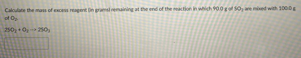 Calculate the mass of excess reagent (in grams) remaining at the end of the reactjon in which 90.0 g of SO2 are mixed with 100.0 g
of O2.
2SO2 + O2 --> 2so3
