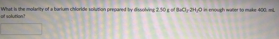 What is the molarity of a barium chloride solution prepared by dissolving 2.50 g of BaCl2-2H2O in enough water to make 400. mL
of solution?
