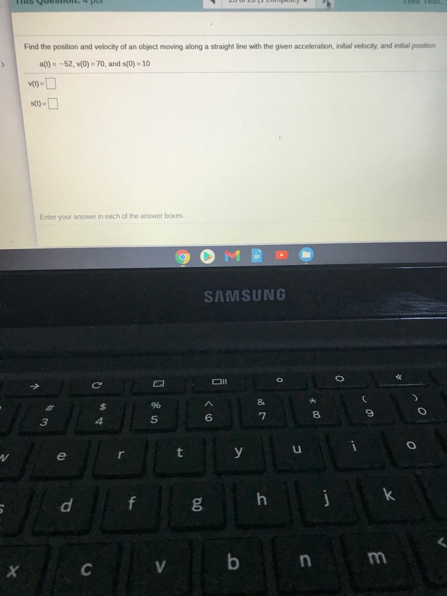 pis
Tis Test.
and sLI
Find the position and velocity of an object moving along a straight line with the given acceleration, initial velocity, and initial position.
a(t) = -52, v(0) = 70, and s(0) = 10
v(t) =
s(t)
Enter your answer in each of the answer boxes.
SAMSUNG
女
DII
&
%23
$
%
4.
6
7
8
e
t
y
k
b
m
C
