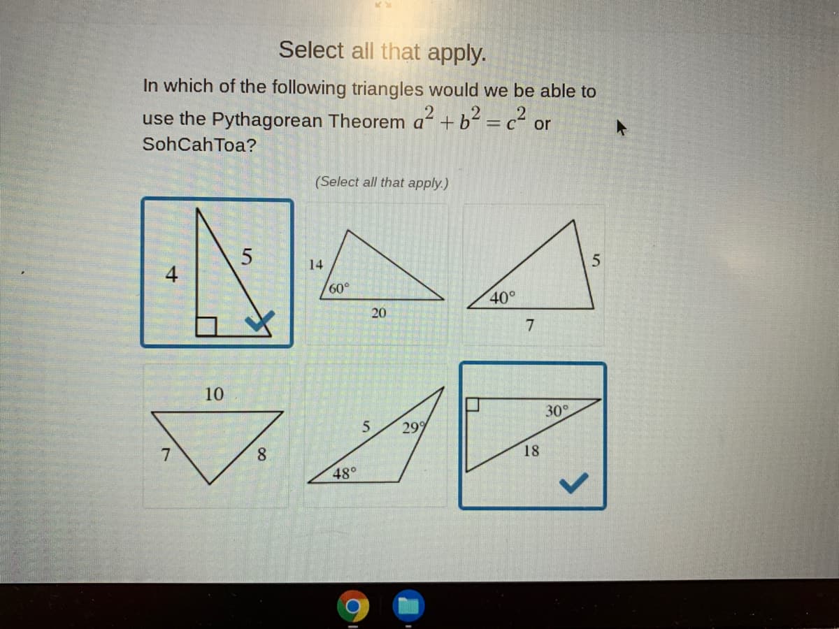 Select all that apply.
In which of the following triangles would we be able to
use the Pythagorean Theorem a +b² = c² or
SohCahToa?
(Select all that apply.)
14
60°
40°
20
7
10
30
299
8.
18
48°
4-
