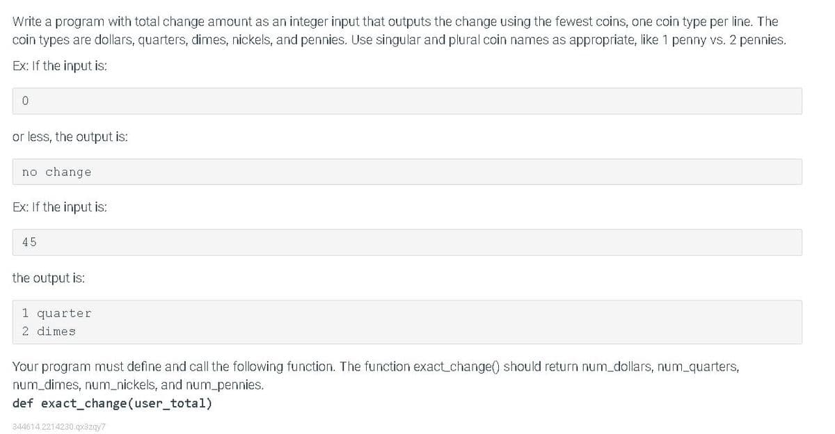 Write a program with total change amount as an integer input that outputs the change using the fewest coins, one coin type per line. The
coin types are dollars, quarters, dimes, nickels, and pennies. Use singular and plural coin names as appropriate, like 1 penny vs. 2 pennies.
Ex: If the input is:
or less, the output is:
no change
Ex: If the input is:
45
the output is:
1 quarter
2 dimes
Your program must define and call the following function. The function exact_change() should return num_dollars, num_quarters,
num_dimes, num_nickels, and num_pennies.
def exact_change (user_total)
344614.2214230.qx3zqy7
