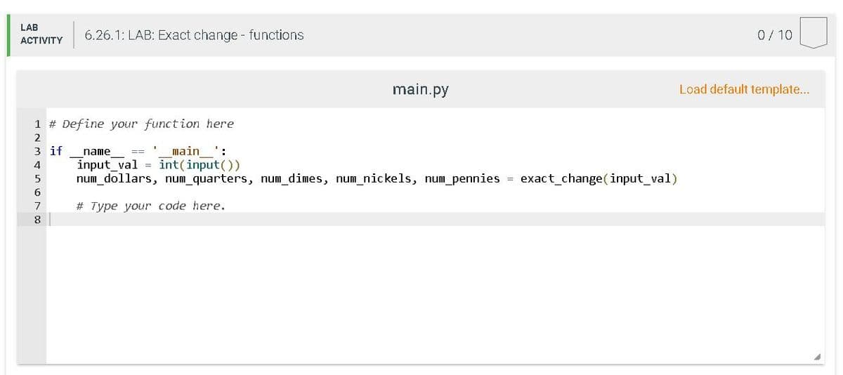 LAB
6.26.1: LAB: Exact change functions
0/10
ACTIVITY
main.py
Load default template...
1 # Define your function here
2
3 if
input_val = int(input())
num_dollars, num_quarters, num_dimes, num_nickels, num pennies = exact_change(input_val)
name
main
==
4
7
# Type your code here.
8
