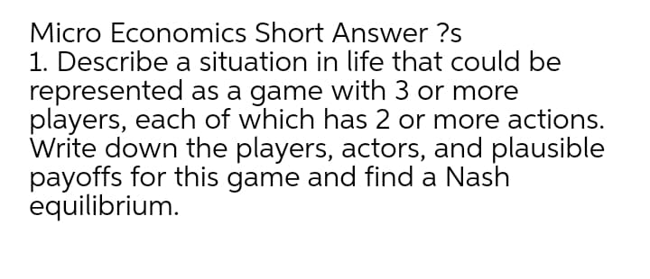 Micro Economics Short Answer ?s
1. Describe a situation in life that could be
represented as a game with 3 or more
players, each of which has 2 or more actions.
Write down the players, actors, and plausible
payoffs for this game and find a Nash
equilibrium.
