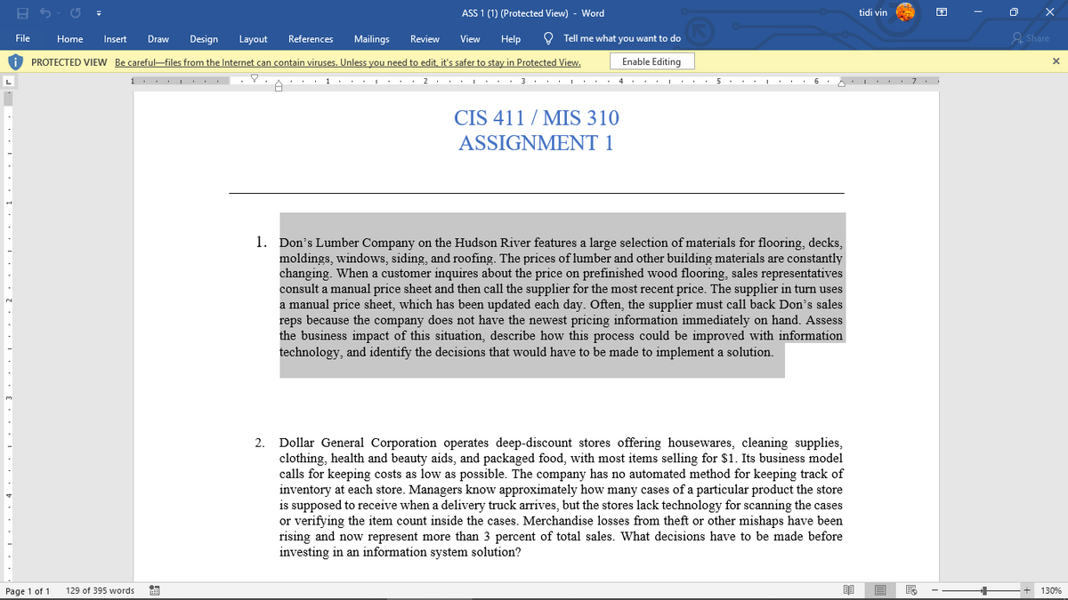 ASS 1 (1) (Protected View) - Word
tidi vin
File
Home
Insert
Draw
Design
Layout
References
Mailings
Review
View
Help
O Tell me what you want to do
2 Share
i PROTECTED VIEW Be careful-files from the Internet can contain viruses. Unless you need to edit, it's safer to stay in Protected View.
Enable Editing
1. L .. .Y
2 .
3... :.. 4 . . . . .
5
CIS 411 / MIS 310
ASSIGNMENT 1
1. Don's Lumber Company on the Hudson River features a large selection of materials for flooring, decks,
moldings, windows, siding, and roofing. The prices of lumber and other building materials are constantly
changing. When a customer inquires about the price on prefinished wood flooring, sales representatives
consult a manual price sheet and then call the supplier for the most recent price. The supplier in turn uses
a manual price sheet, which has been updated each day. Often, the supplier must call back Don's sales
reps because the company does not have the newest pricing information immediately on hand. Assess
the business impact of this situation, describe how this process could be improved with information
technology, and identify the decisions that would have to be made to implement a solution.
Dollar General Corporation operates deep-discount stores offering housewares, cleaning supplies,
clothing, health and beauty aids, and packaged food, with most items selling for $1. Its business model
calls for keeping costs as low as possible. The company has no automated method for keeping track of
inventory at each store. Managers know approximately how many cases of a particular product the store
is supposed to receive when a delivery truck arrives, but the stores lack technology for scanning the cases
or verifying the item count inside the cases. Merchandise losses from theft or other mishaps have been
rising and now represent more than 3 percent of total sales. What decisions have to be made before
investing in an information system solution?
2.
Page 1 of 1
129 of 395 words
130%
