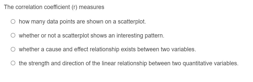 The correlation coefficient (r) measures
O how many data points are shown on a scatterplot.
O whether or not a scatterplot shows an interesting pattern.
O whether a cause and effect relationship exists between two variables.
O the strength and direction of the linear relationship between two quantitative variables.
