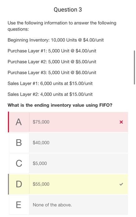 Question 3
Use the following information to answer the following
questions:
Beginning Inventory: 10,000 Units @ $4.00/unit
Purchase Layer #1: 5,000 Unit @ $4.00/unit
Purchase Layer #2: 5,000 Unit @ $5.00/unit
Purchase Layer #3: 5,000 Unit @ $6.00/unit
Sales Layer #1: 6,000 units at $15.00/unit
Sales Layer #2: 4,000 units at $15.00/unit
What is the ending inventory value using FIFO?
A
B
C
D
E
$75,000
$40,000
$5,000
$55,000
None of the above.
X
>