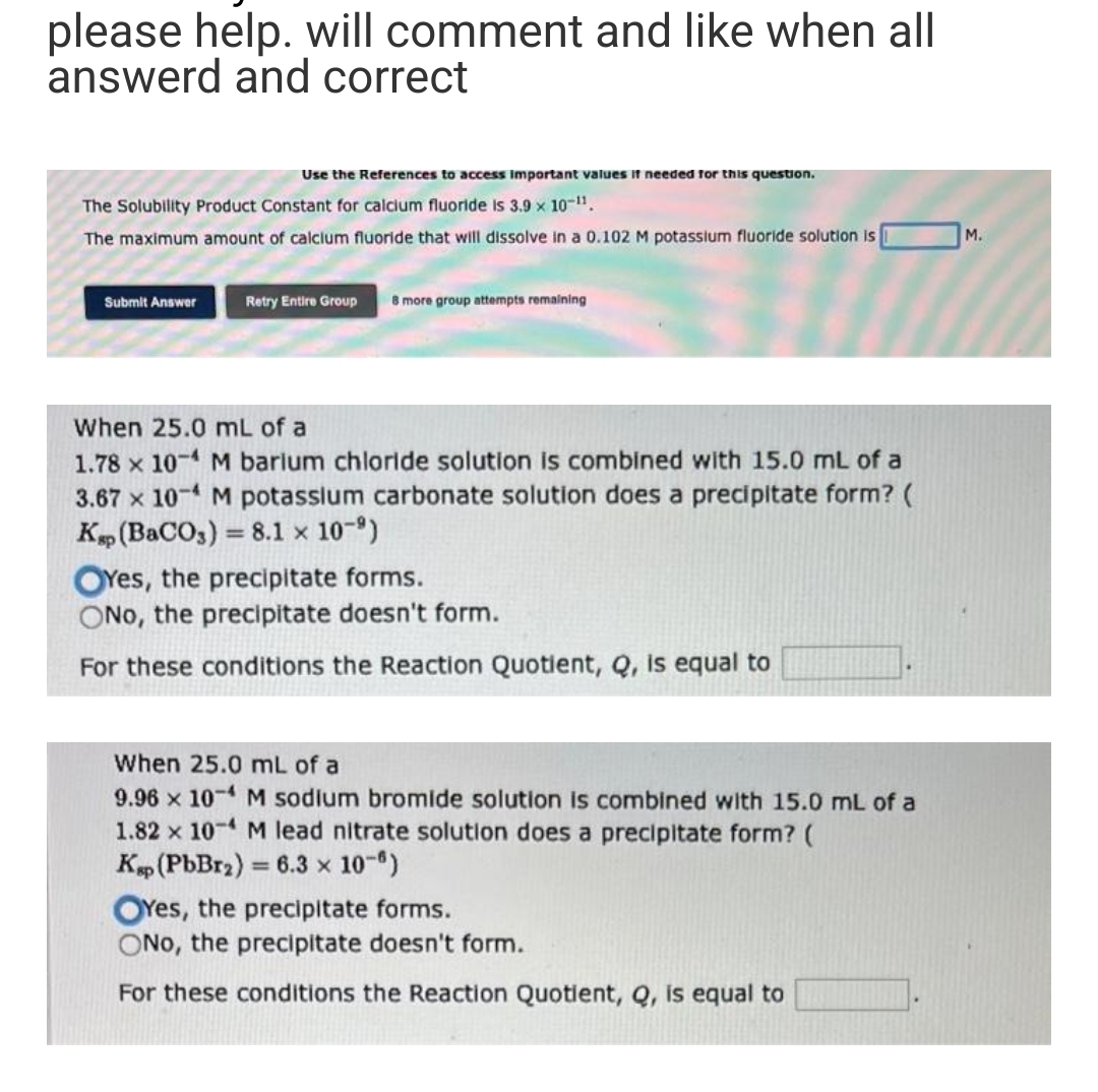 please help. will comment and like when all
answerd and correct
Use the References to access important values if needed for this question.
The Solubility Product Constant for calcium fluoride is 3.9 × 10-11.
The maximum amount of calcium fluoride that will dissolve in a 0.102 M potassium fluoride solution is
Submit Answer
Retry Entire Group 8 more group attempts remaining
Fil
When 25.0 mL of a
1.78 x 10-4 M barium chloride solution is combined with 15.0 mL of a
3.67 x 10-4 M potassium carbonate solution does a precipitate form? (
Kap (BaCO3) = 8.1 × 10-⁹)
OYes, the precipitate forms.
ONo, the precipitate doesn't form.
For these conditions the Reaction Quotient, Q, is equal to
When 25.0 mL of a
9.96 x 10-4 M sodium bromide solution is combined with 15.0 mL of a
1.82 x 10-4 M lead nitrate solution does a precipitate form? (
Ksp (PbBr₂) = 6.3 × 10-8)
M.
OYes, the precipitate forms.
ONO, the precipitate doesn't form.
For these conditions the Reaction Quotient, Q, is equal to