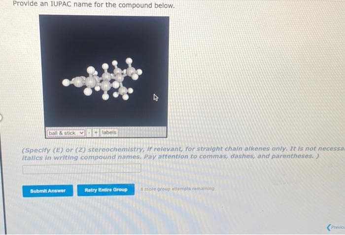 Provide an IUPAC name for the compound below.
ball & stick labels
4
(Specify (E) or (Z) stereochemistry, if relevant, for straight chain alkenes only. It is not necessa.
italics in writing compound names. Pay attention to commas, dashes, and parentheses.)
Submit Answer
Retry Entire Group & more group attempts remaining
Previou