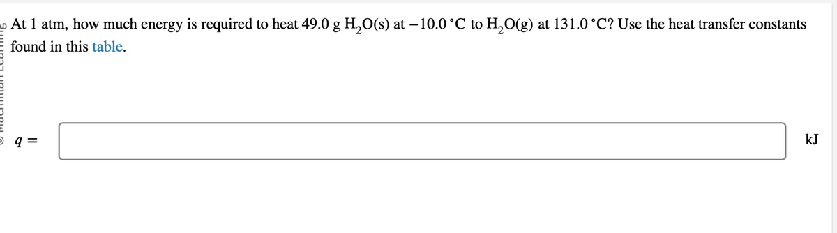 2 At 1 atm, how much energy is required to heat 49.0 g H₂O(s) at −10.0 °C to H₂O(g) at 131.0 °C? Use the heat transfer constants
found in this table.
5 q =
kJ