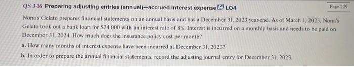 QS 3-16 Preparing adjusting entries (annual)-accrued Interest expense LO4
Nona's Gelato prepares financial statements on an annual basis and has a December 31, 2023 year-end. As of March 1, 2023, Nona's
Gelato took out a bank loan for $24,000 with an interest rate of 8%. Interest is incurred on a monthly basis and needs to be paid on
December 31, 2024. How much does the insurance policy cost per month?
a. How many months of interest expense have been incurred at December 31, 2023?
b. In order to prepare the annual financial statements, record the adjusting journal entry for December 31, 2023.
Page 229