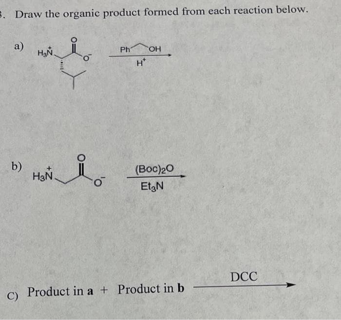 5. Draw the organic product formed from each reaction below.
a)
b)
C)
H₂N
o
HON i
Ph OH
(Boc)₂0
Et₂N
Product in a + Product in b
DCC