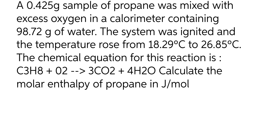 A 0.425g sample of propane was mixed with
excess oxygen in a calorimeter containing
98.72 g of water. The system was ignited and
the temperature rose from 18.29°C to 26.85°C.
The chemical equation for this reaction is :
C3H8 + 02 --> 3CO2 + 4H2O Calculate the
molar enthalpy of propane in J/mol