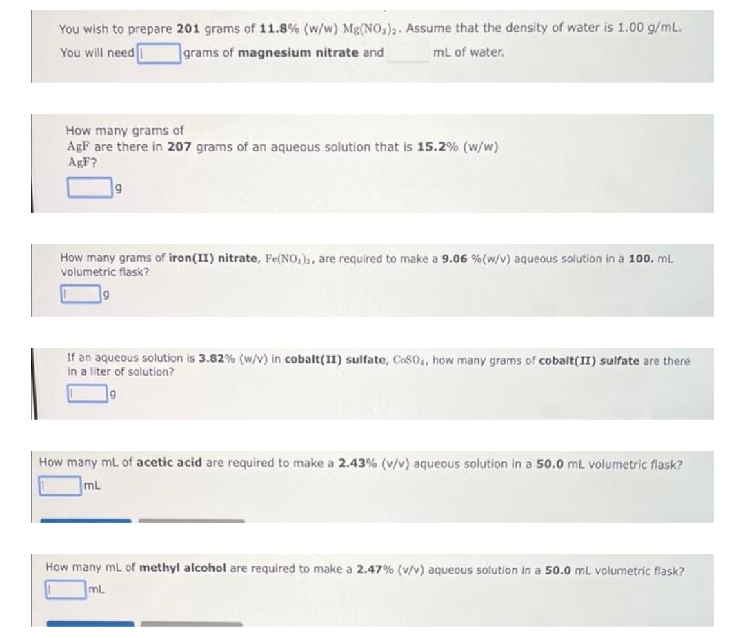 You wish to prepare 201 grams of 11.8% (w/w) Mg(NO3)2. Assume that the density of water is 1.00 g/mL.
You will need grams of magnesium nitrate and
mL of water.
How many grams of
AgF are there in 207 grams of an aqueous solution that is 15.2% (w/w)
AgF?
9
How many grams of iron(II) nitrate, Fe(NO3)2, are required to make a 9.06 % (w/v) aqueous solution in a 100. mL
volumetric flask?
If an aqueous solution is 3.82% (w/v) in cobalt(II) sulfate, CoSO4, how many grams of cobalt(II) sulfate are there
in a liter of solution?
9
How many mL of acetic acid are required to make a 2.43% (v/v) aqueous solution in a 50.0 mL volumetric flask?
mL
How many mL of methyl alcohol are required to make a 2.47% (v/v) aqueous solution in a 50.0 mL volumetric flask?
mL