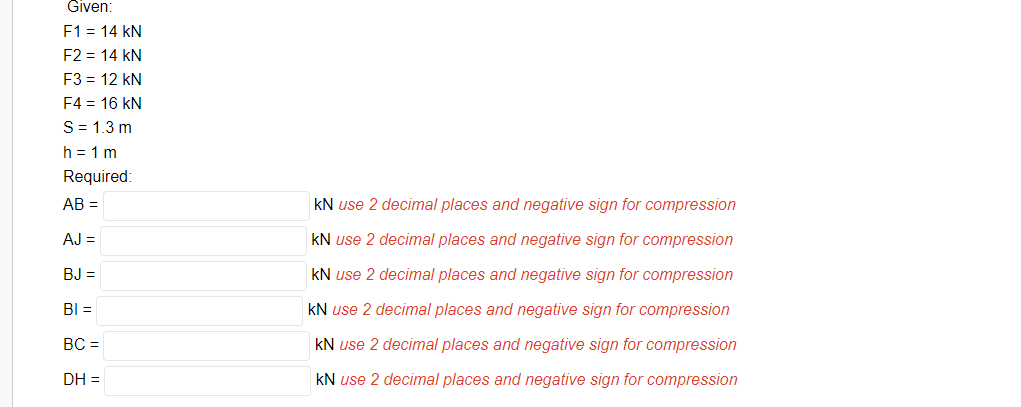 Given:
F1 = 14 kN
F2 = 14 kN
F3 = 12 kN
F4 = 16 kN
S= 1.3 m
h = 1 m
Required:
AB =
kN use 2 decimal places and negative sign for compression
AJ =
kN use 2 decimal places and negative sign for compression
BJ =
kN use 2 decimal places and negative sign for compression
BI =
kN use 2 decimal places and negative sign for compression
BC =
kN use 2 decimal places and negative sign for compression
DH =
kN use 2 decimal places and negative sign for compression
