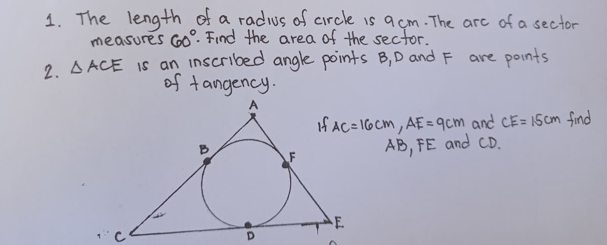 1. The length of a radius of circle is a cm. The are of a sector
measures Go°. Find the area of the sector.
2. A ACE IS an inscribed angle points B,D and F are points
of tangency.
A
If AC=16Cm, AE= 9cm and CE= 15cm find
AB, FE and CD.
