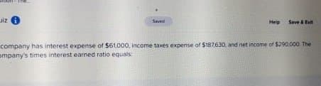 iz
Saved
Help
Save & Exit
company has interest expense of $61,000, income taxes expense of $187,630, and net income of $290,000. The
ompany's times interest earned ratio equals: